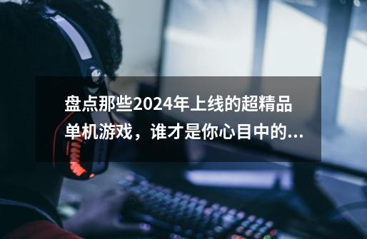 盘点那些2024年上线的超精品单机游戏，谁才是你心目中的神作？-第1张-游戏资讯-龙启网络