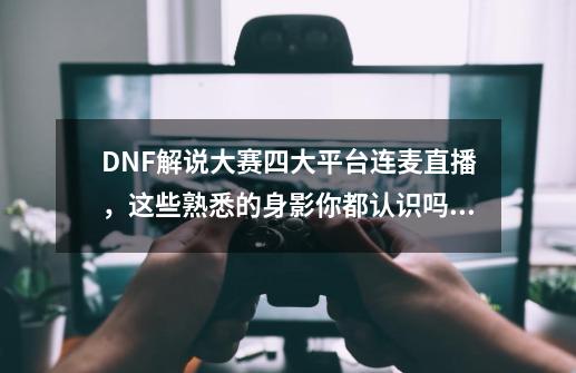 DNF解说大赛四大平台连麦直播，这些熟悉的身影你都认识吗？-第1张-游戏资讯-龙启网络