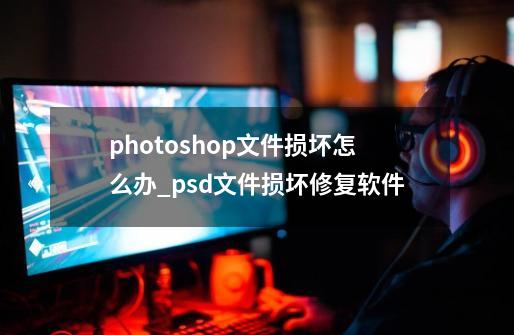 photoshop文件损坏怎么办?_psd文件损坏修复软件-第1张-游戏资讯-龙启网络