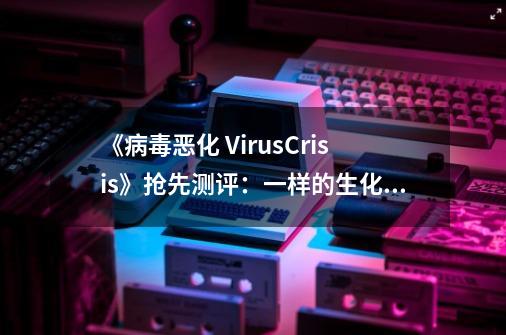 《病毒恶化 VirusCrisis》抢先测评：一样的生化僵尸，不一样的求生体验-第1张-游戏资讯-龙启网络