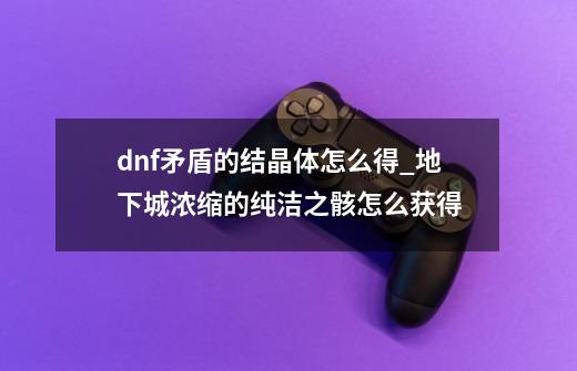 dnf矛盾的结晶体怎么得_地下城浓缩的纯洁之骸怎么获得-第1张-游戏资讯-龙启网络