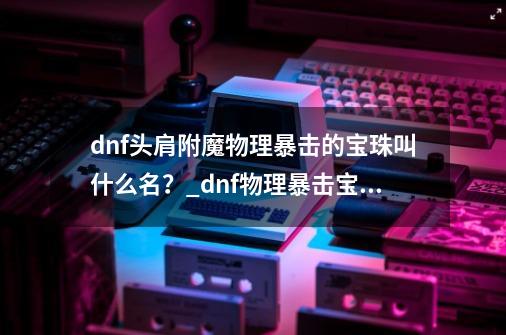 dnf头肩附魔物理暴击的宝珠叫什么名？_dnf物理暴击宝珠大全-第1张-游戏资讯-龙启网络