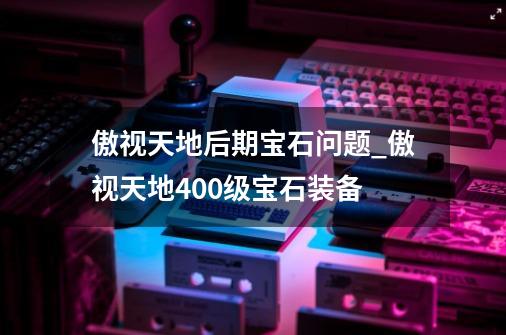 傲视天地后期宝石问题_傲视天地400级宝石装备-第1张-游戏资讯-龙启网络