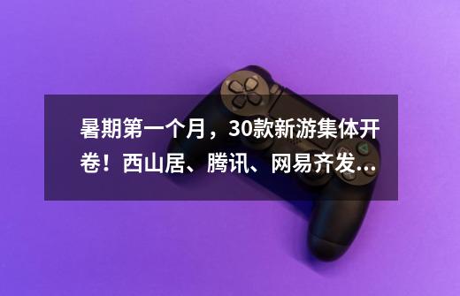 暑期第一个月，30+款新游集体开卷！西山居、腾讯、网易齐发力-第1张-游戏资讯-龙启网络