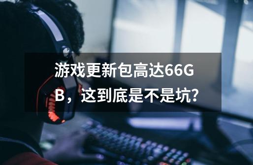 游戏更新包高达66GB，这到底是不是坑？-第1张-游戏资讯-龙启网络