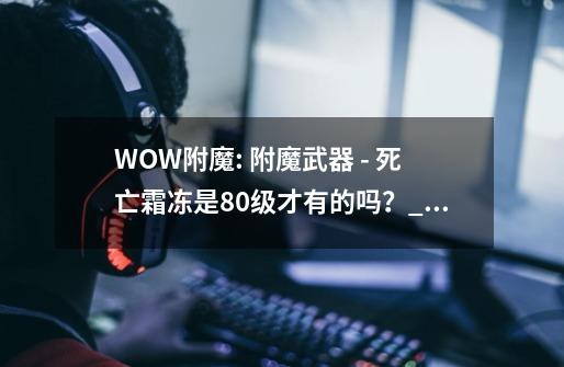 WOW附魔: 附魔武器 - 死亡霜冻是80级才有的吗？_仲夏火焰节boss怎么召唤-第1张-游戏资讯-龙启网络