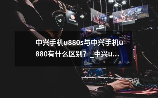 中兴手机u880s与中兴手机u880有什么区别？_中兴u880上市时间-第1张-游戏资讯-龙启网络