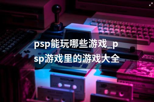 psp能玩哪些游戏_psp游戏里的游戏大全-第1张-游戏资讯-龙启网络