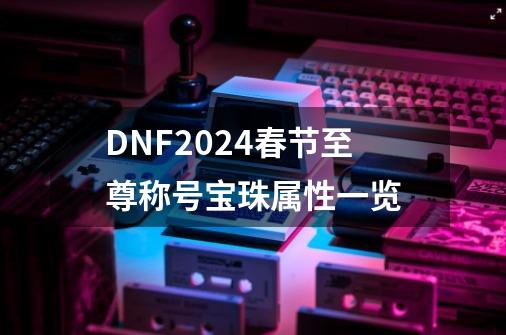 DNF2024春节至尊称号宝珠属性一览-第1张-游戏资讯-龙启网络