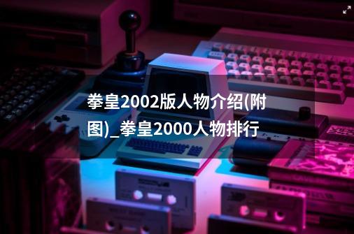 拳皇2002版人物介绍(附图)_拳皇2000人物排行-第1张-游戏资讯-龙启网络