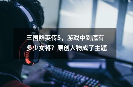 三国群英传5，游戏中到底有多少女将？原创人物成了主题-第1张-游戏资讯-龙启网络