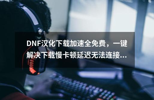 DNF汉化下载加速全免费，一键解决下载慢卡顿延迟无法连接问题-第1张-游戏资讯-龙启网络