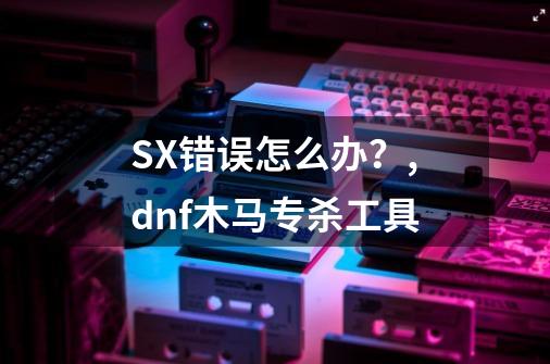 SX错误怎么办？,dnf木马专杀工具-第1张-游戏资讯-龙启网络