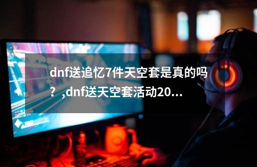 dnf送追忆7件天空套是真的吗？,dnf送天空套活动2023是永久的吗-第1张-游戏资讯-龙启网络