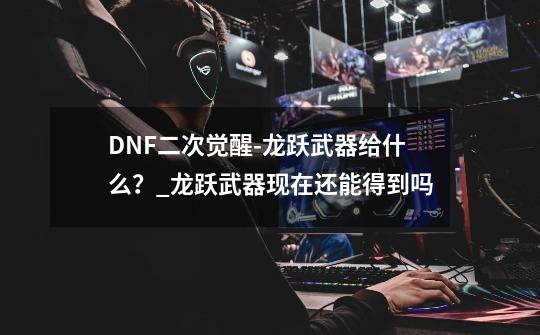 DNF二次觉醒-龙跃武器给什么？_龙跃武器现在还能得到吗-第1张-游戏资讯-龙启网络