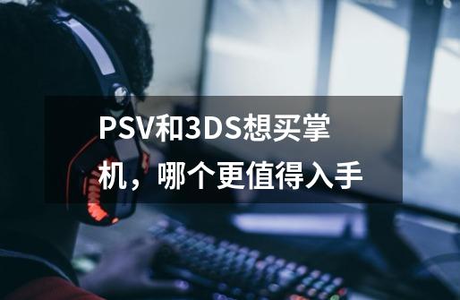 PSV和3DS??想买掌机，哪个更值得入手-第1张-游戏资讯-龙启网络