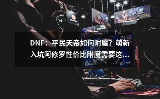 DNF：平民天帝如何附魔？萌新入坑阿修罗性价比附魔需要这一套！-第1张-游戏资讯-龙启网络