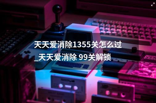 天天爱消除1355关怎么过_天天爱消除 99关解锁-第1张-游戏资讯-龙启网络