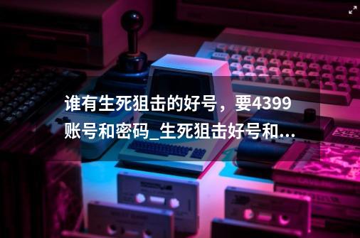 谁有生死狙击的好号，要4399账号和密码_生死狙击好号和密码2023-第1张-游戏资讯-龙启网络