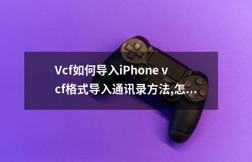 Vcf如何导入iPhone vcf格式导入通讯录方法,怎么vcf通讯录编辑器-第1张-游戏资讯-龙启网络