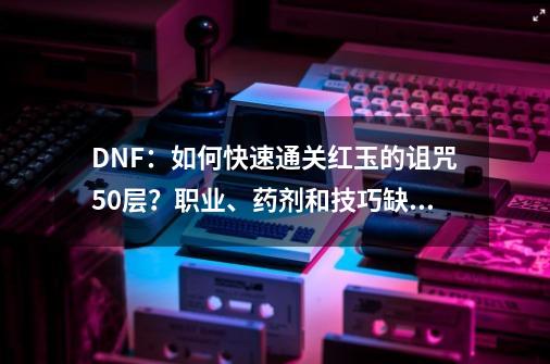 DNF：如何快速通关红玉的诅咒50层？职业、药剂和技巧缺一不可-第1张-游戏资讯-龙启网络