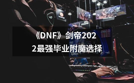 《DNF》剑帝2022最强毕业附魔选择-第1张-游戏资讯-龙启网络