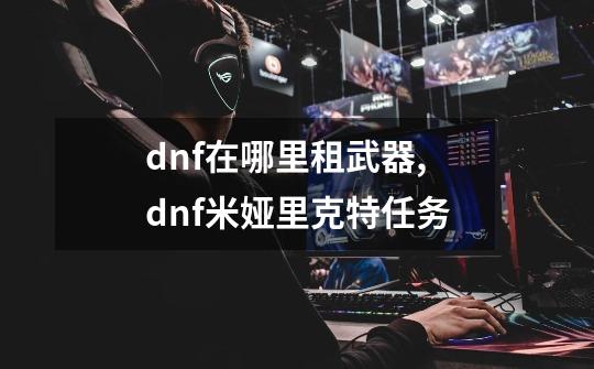 dnf在哪里租武器,dnf米娅里克特任务-第1张-游戏资讯-龙启网络