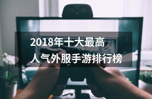 2018年十大最高人气外服手游排行榜-第1张-游戏资讯-龙启网络