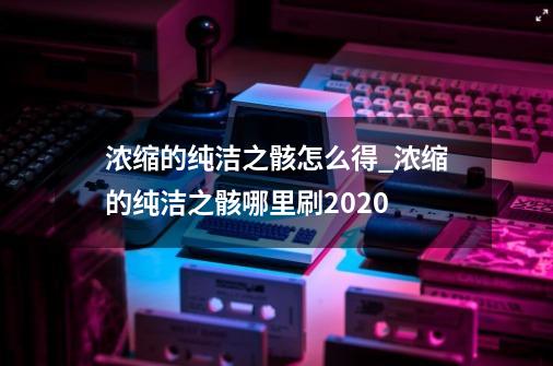 浓缩的纯洁之骸怎么得_浓缩的纯洁之骸哪里刷2020-第1张-游戏资讯-龙启网络