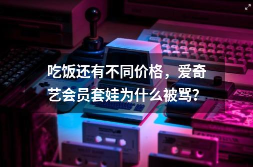 吃饭还有不同价格，爱奇艺会员套娃为什么被骂？-第1张-游戏资讯-龙启网络