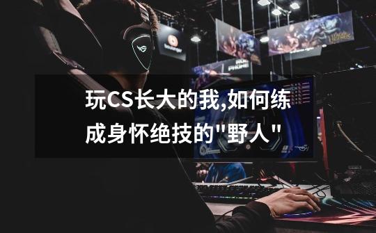 玩CS长大的我,如何练成身怀绝技的