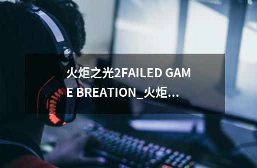 火炬之光2FAILED GAME BREATION_火炬之光2找不到好友房间-第1张-游戏资讯-龙启网络