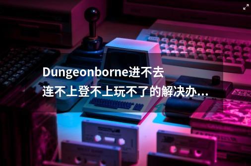 Dungeonborne进不去/连不上/登不上/玩不了的解决办法-第1张-游戏资讯-龙启网络