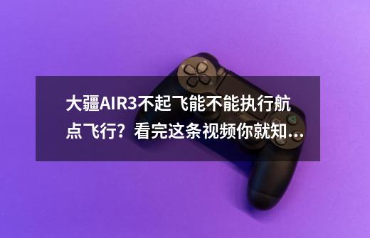 大疆AIR3不起飞能不能执行航点飞行？看完这条视频你就知道了-第1张-游戏资讯-龙启网络