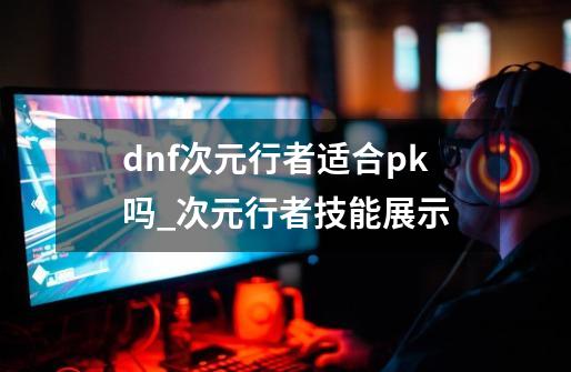 dnf次元行者适合pk吗_次元行者技能展示-第1张-游戏资讯-龙启网络