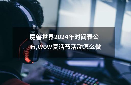 魔兽世界2024年时间表公布,wow复活节活动怎么做-第1张-游戏资讯-龙启网络