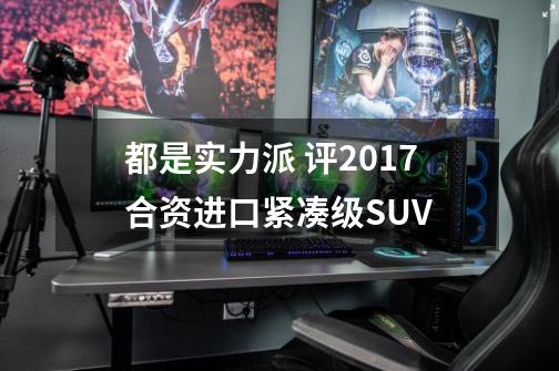 都是实力派 评2017合资/进口紧凑级SUV-第1张-游戏资讯-龙启网络