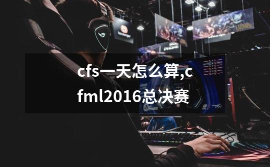 cfs一天怎么算,cfml2016总决赛-第1张-游戏资讯-龙启网络