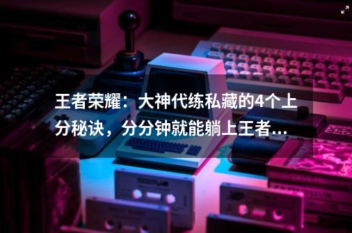 王者荣耀：大神代练私藏的4个上分秘诀，分分钟就能躺上王者！-第1张-游戏资讯-龙启网络