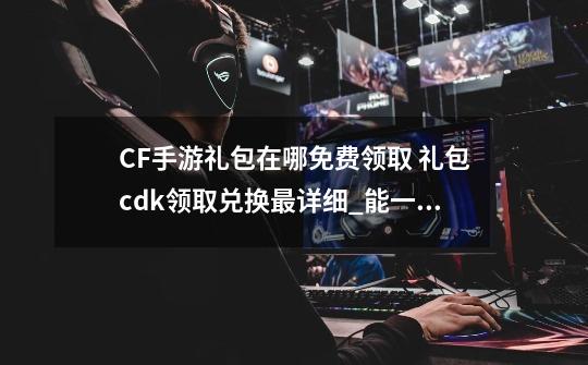 CF手游礼包在哪免费领取 礼包cdk领取兑换最详细_能一键领取cf礼包的软件叫什么-第1张-游戏资讯-龙启网络