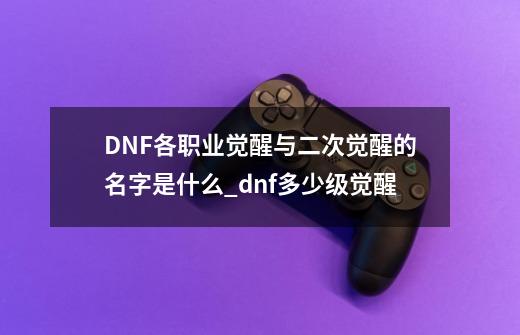 DNF各职业觉醒与二次觉醒的名字是什么?_dnf多少级觉醒-第1张-游戏资讯-龙启网络