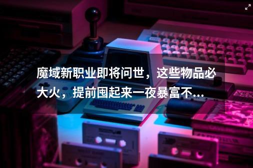 魔域新职业即将问世，这些物品必大火，提前囤起来一夜暴富不是梦-第1张-游戏资讯-龙启网络