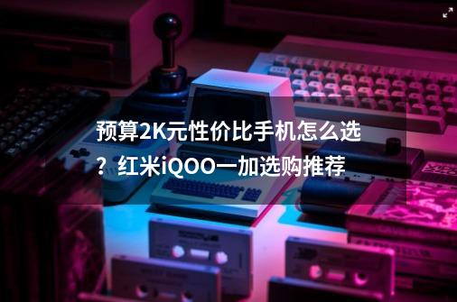 预算2K元性价比手机怎么选？红米/iQOO/一加选购推荐-第1张-游戏资讯-龙启网络