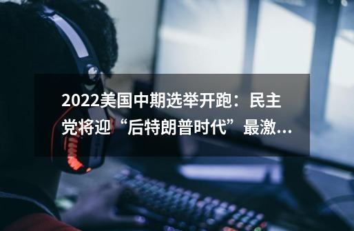 2022美国中期选举开跑：民主党将迎“后特朗普时代”最激烈选战-第1张-游戏资讯-龙启网络