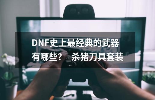 DNF史上最经典的武器有哪些？_杀猪刀具套装-第1张-游戏资讯-龙启网络