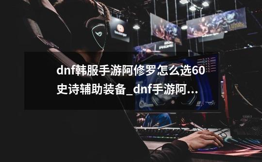 dnf韩服手游阿修罗怎么选60史诗辅助装备_dnf手游阿修罗pk-第1张-游戏资讯-龙启网络