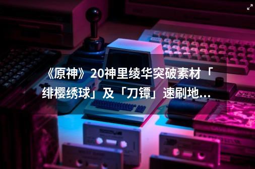 《原神》2.0神里绫华突破素材「绯樱绣球」及「刀镡」速刷地点-第1张-游戏资讯-龙启网络