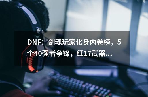 DNF：剑魂玩家化身内卷榜，5个4.0强者争锋，红17武器垫底了-第1张-游戏资讯-龙启网络