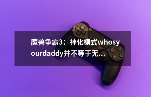 魔兽争霸3：神化模式whosyourdaddy并不等于无敌模式-第1张-游戏资讯-龙启网络