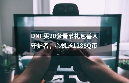 DNF买20套春节礼包兽人守护者，心悦送1288Q币-第1张-游戏资讯-龙启网络